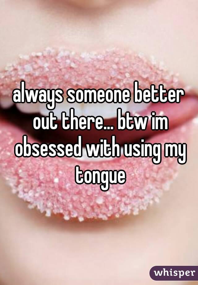 always someone better out there... btw im obsessed with using my tongue