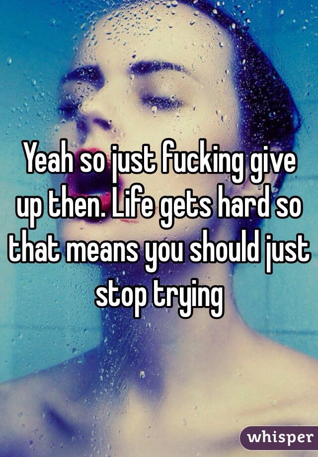 Yeah so just fucking give up then. Life gets hard so that means you should just stop trying 