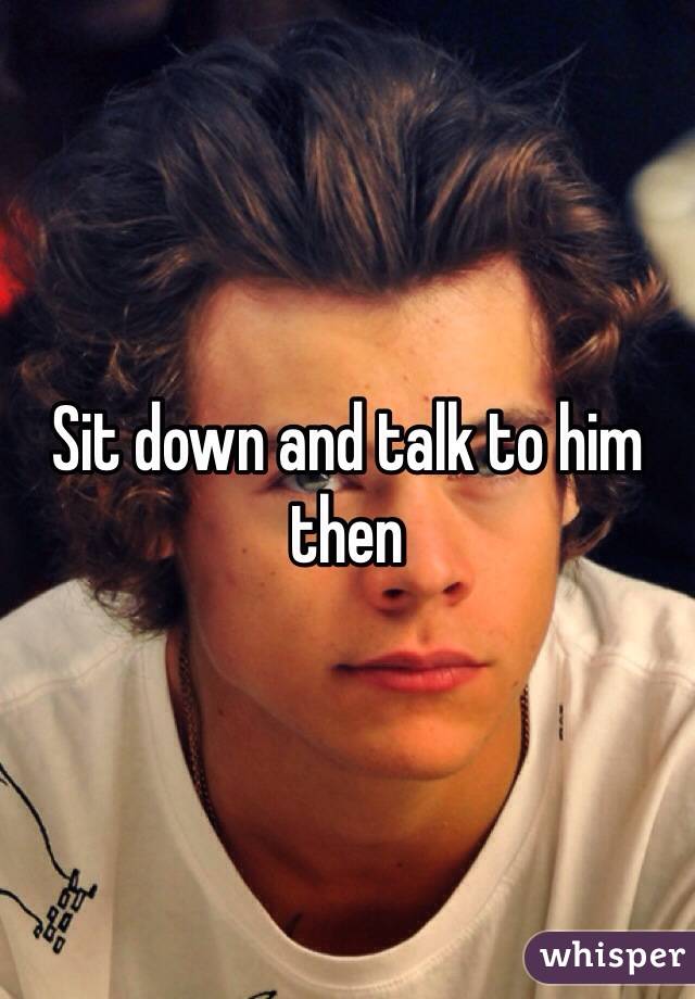 Sit down and talk to him then