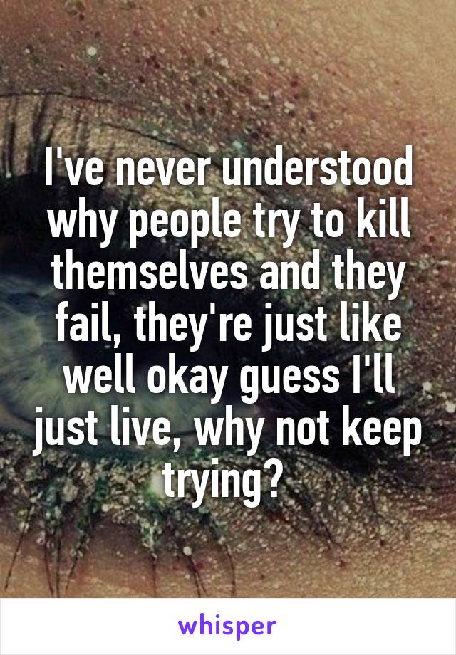I've never understood why people try to kill themselves and they fail, they're just like well okay guess I'll just live, why not keep trying? 