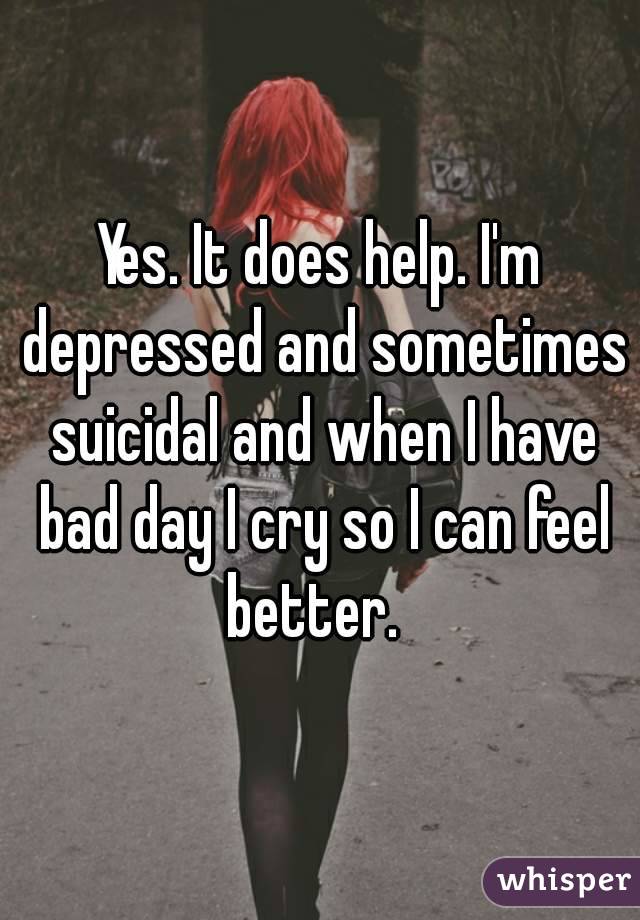 Yes. It does help. I'm depressed and sometimes suicidal and when I have bad day I cry so I can feel better.  