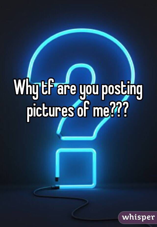 Why tf are you posting pictures of me???