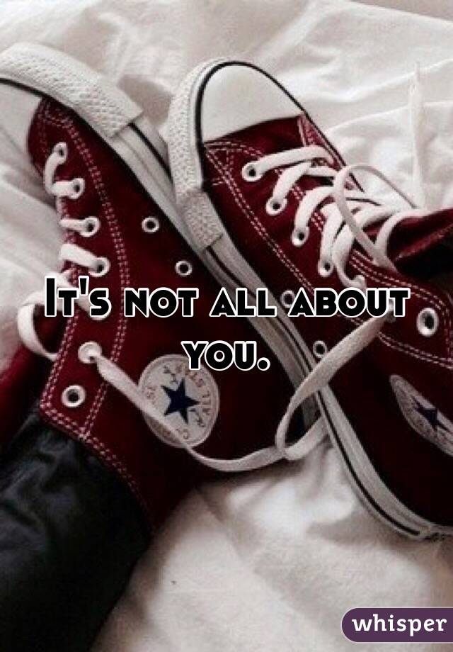 It's not all about you. 