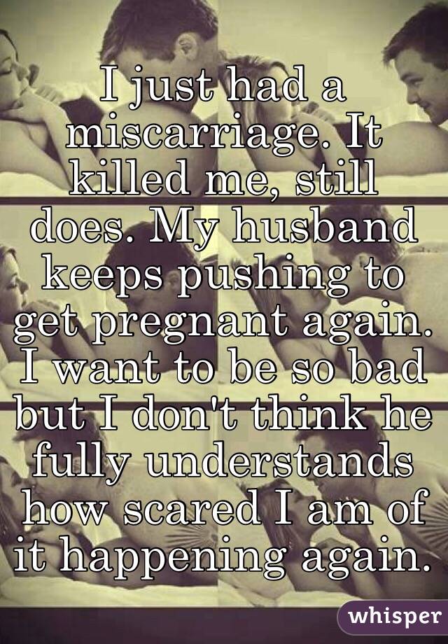 I just had a miscarriage. It killed me, still does. My husband keeps pushing to get pregnant again. I want to be so bad but I don't think he fully understands how scared I am of it happening again.