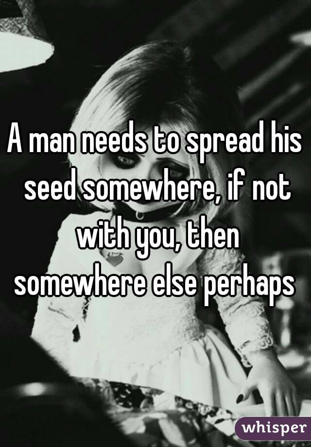 A man needs to spread his seed somewhere, if not with you, then somewhere else perhaps 