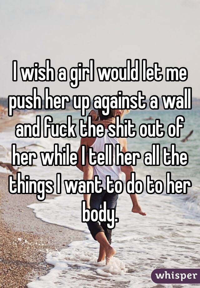 I wish a girl would let me push her up against a wall and fuck the shit out of her while I tell her all the things I want to do to her body.