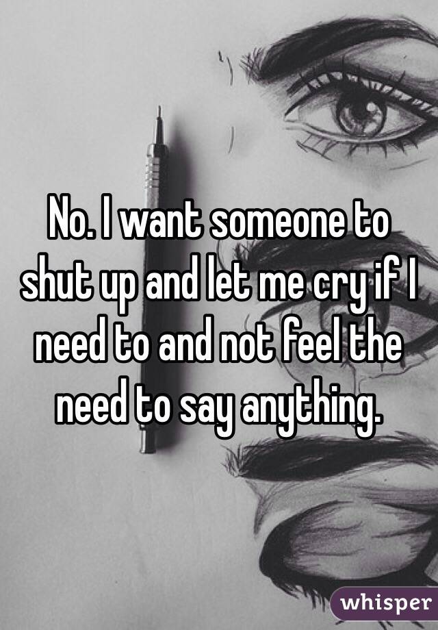 No. I want someone to shut up and let me cry if I need to and not feel the need to say anything. 