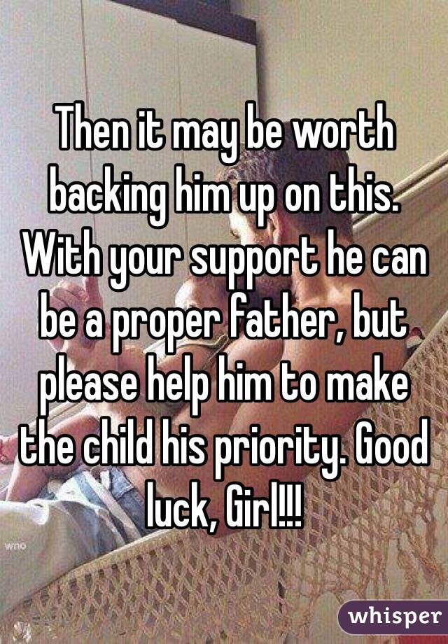 Then it may be worth backing him up on this. With your support he can be a proper father, but please help him to make the child his priority. Good luck, Girl!!!