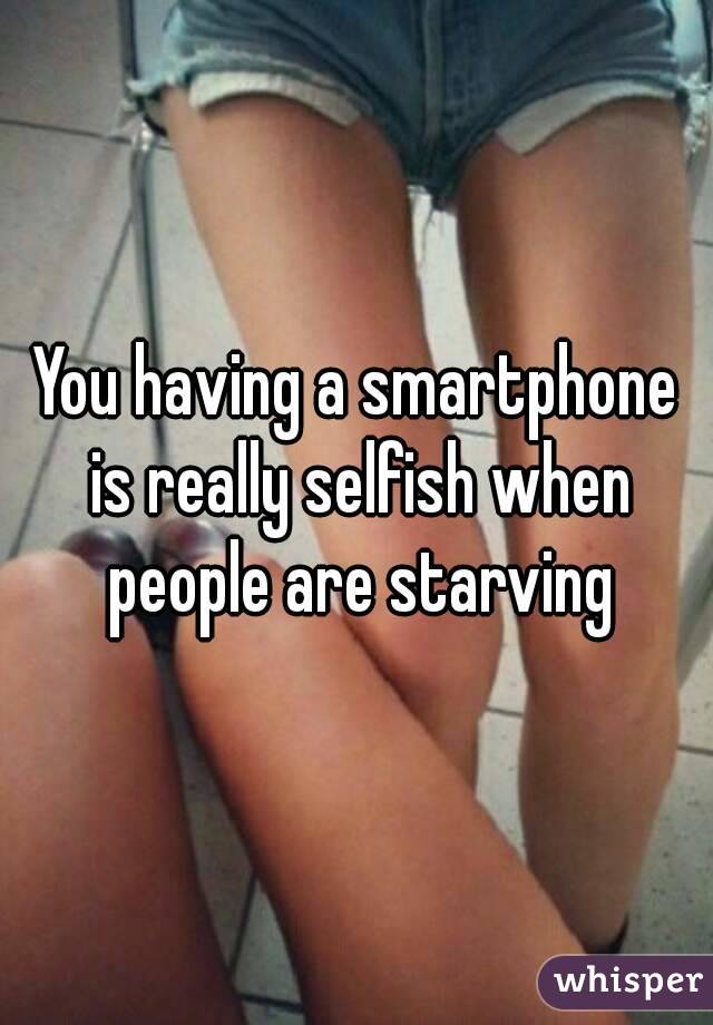 You having a smartphone is really selfish when people are starving