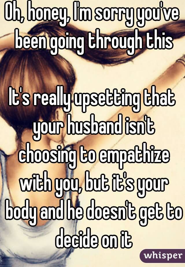 Oh, honey, I'm sorry you've been going through this

It's really upsetting that your husband isn't choosing to empathize with you, but it's your body and he doesn't get to decide on it