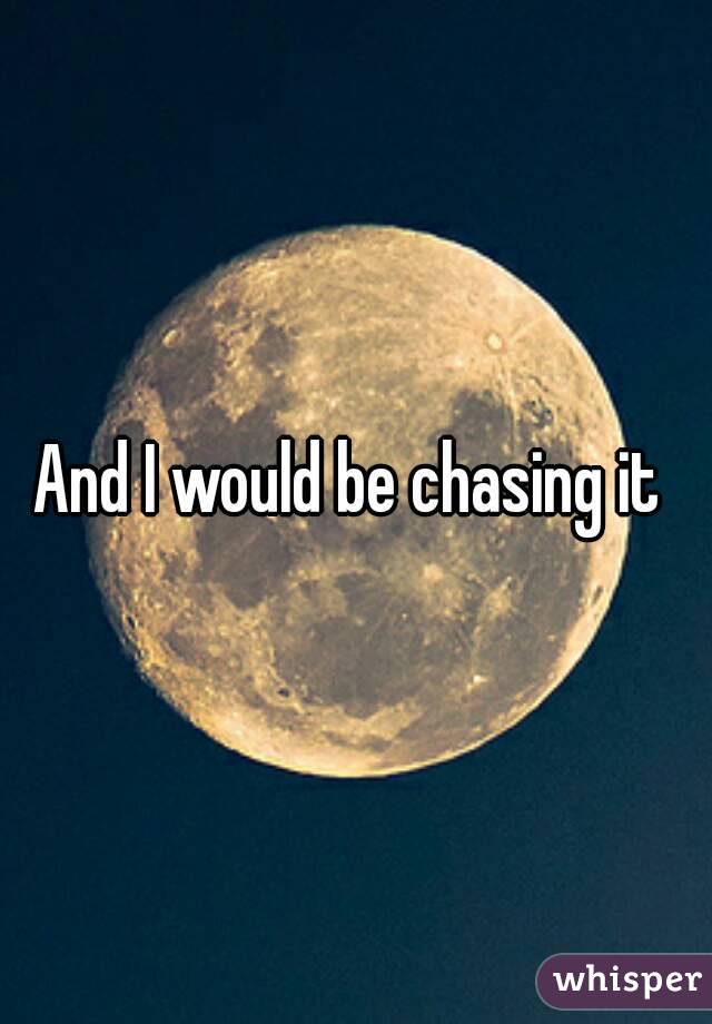 And I would be chasing it 