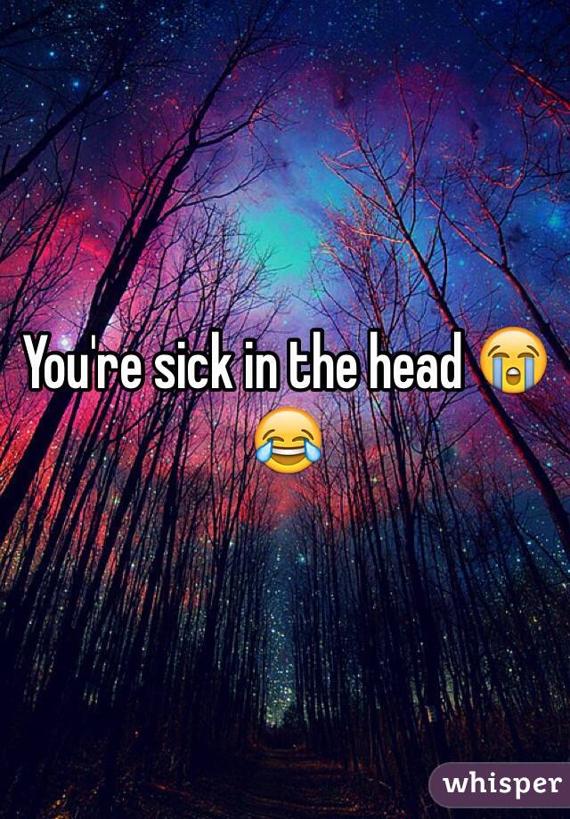 You're sick in the head 😭😂