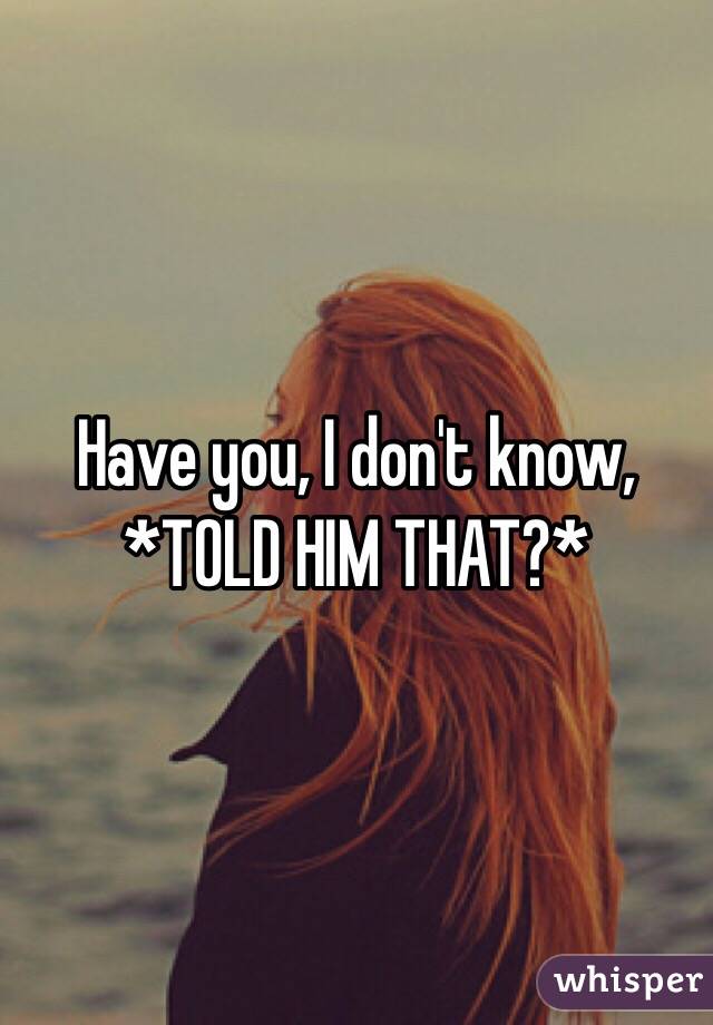 Have you, I don't know, *TOLD HIM THAT?*