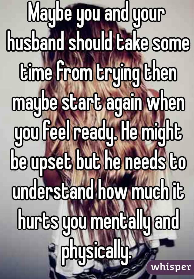 Maybe you and your husband should take some time from trying then maybe start again when you feel ready. He might be upset but he needs to understand how much it hurts you mentally and physically. 