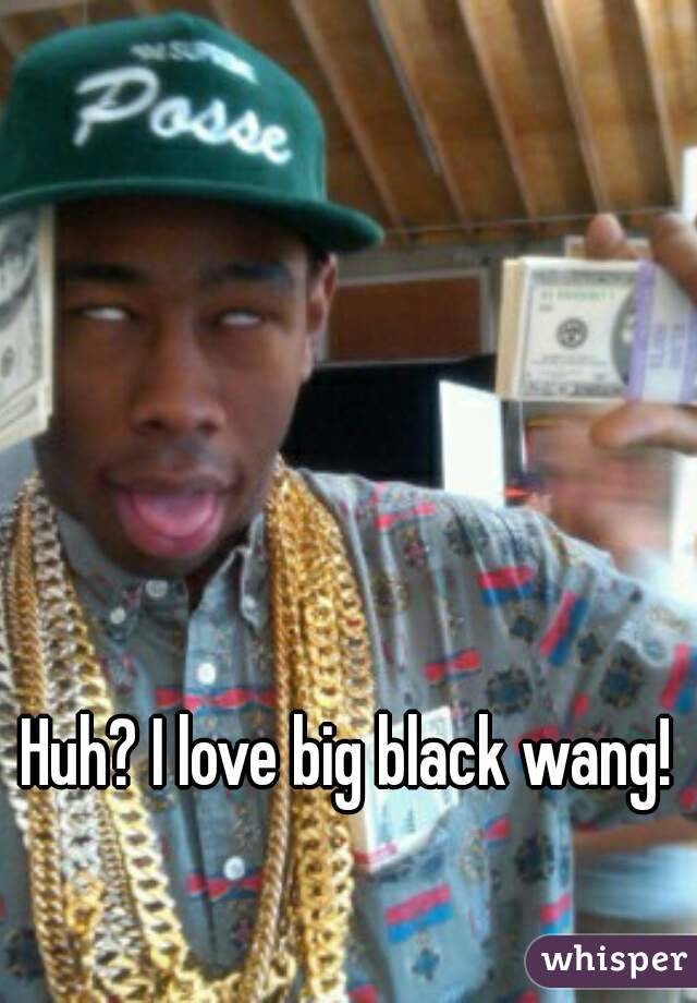 Huh? I love big black wang! 
