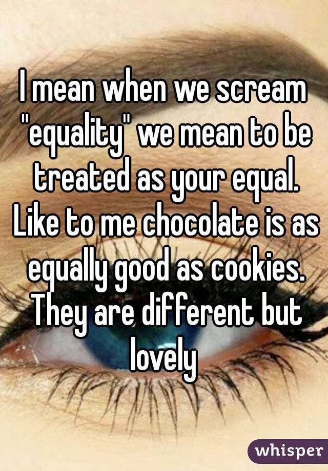 I mean when we scream "equality" we mean to be treated as your equal. Like to me chocolate is as equally good as cookies. They are different but lovely 