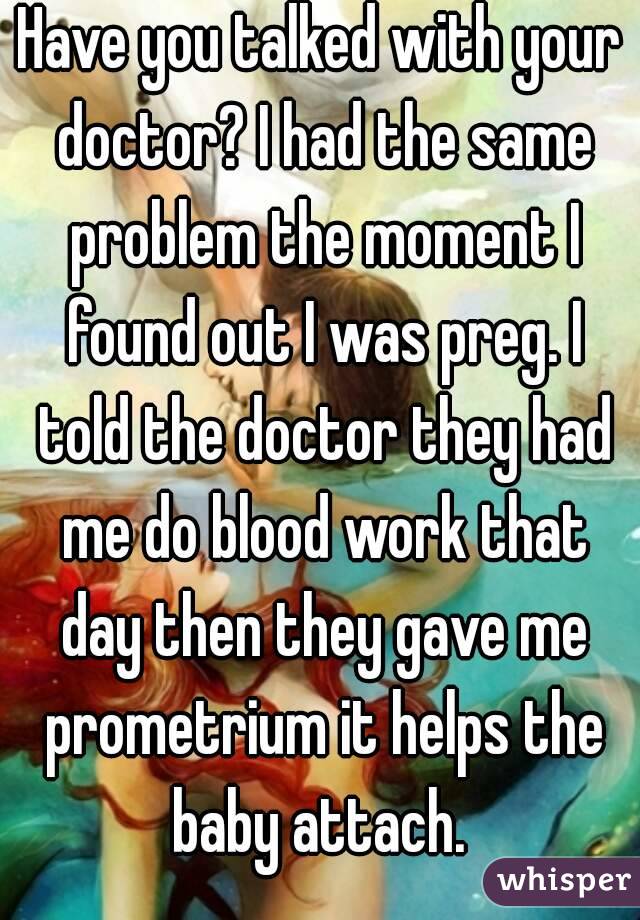 Have you talked with your doctor? I had the same problem the moment I found out I was preg. I told the doctor they had me do blood work that day then they gave me prometrium it helps the baby attach. 