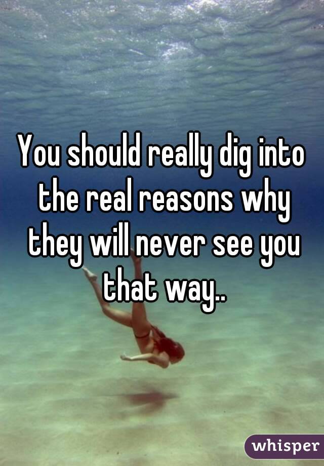 You should really dig into the real reasons why they will never see you that way..