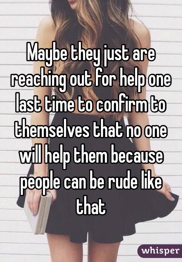 Maybe they just are reaching out for help one last time to confirm to themselves that no one will help them because people can be rude like that