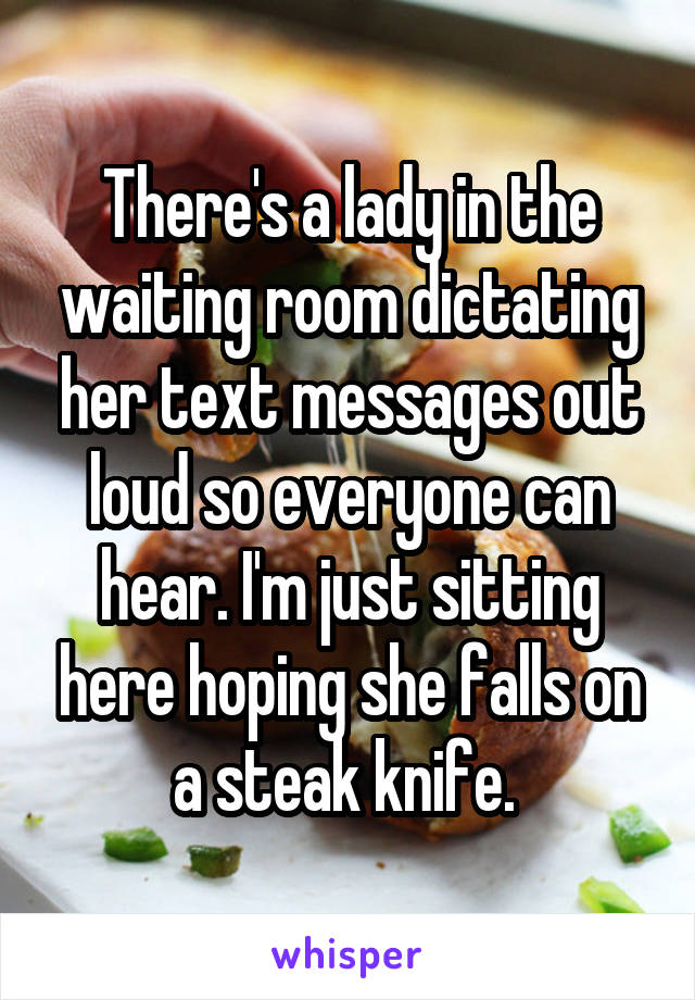 There's a lady in the waiting room dictating her text messages out loud so everyone can hear. I'm just sitting here hoping she falls on a steak knife. 