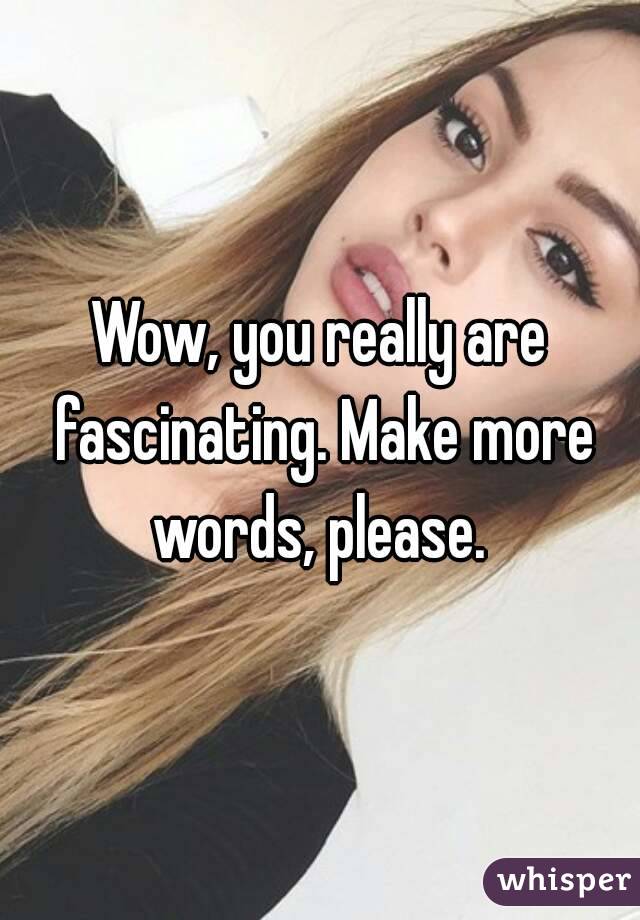 Wow, you really are fascinating. Make more words, please. 