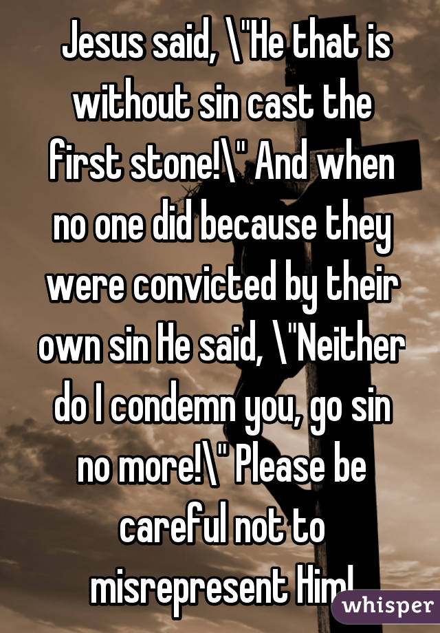  Jesus said, "He that is without sin cast the first stone!" And when no one did because they were convicted by their own sin He said, "Neither do I condemn you, go sin no more!" Please be careful not to misrepresent Him!