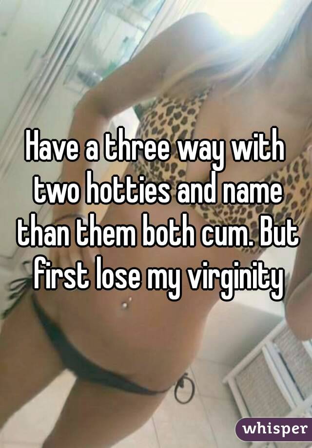 Have a three way with two hotties and name than them both cum. But first lose my virginity