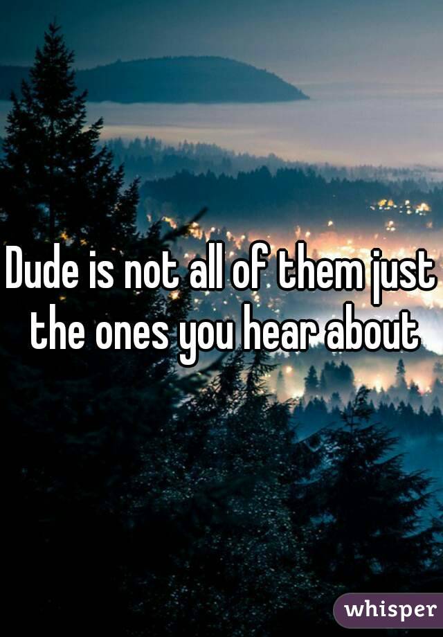 Dude is not all of them just the ones you hear about