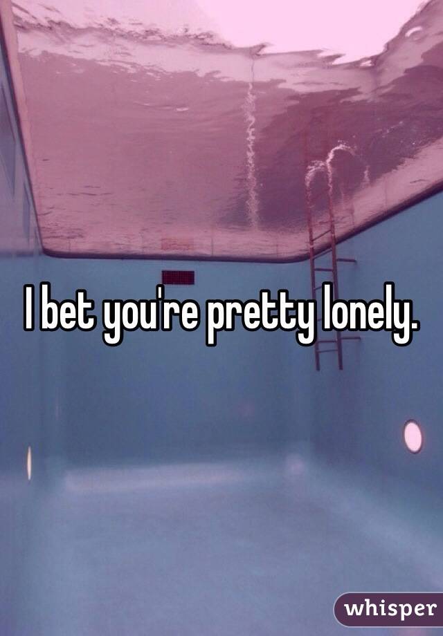 I bet you're pretty lonely. 