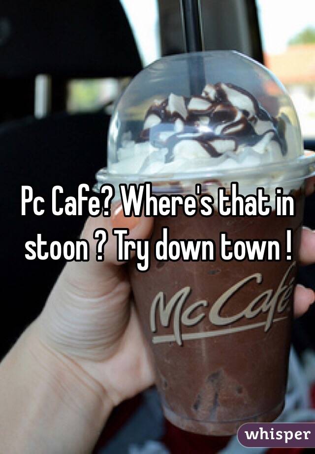 Pc Cafe? Where's that in stoon ? Try down town ! 