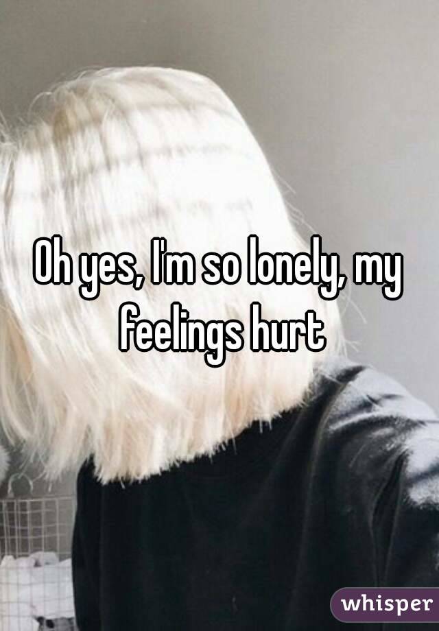 Oh yes, I'm so lonely, my feelings hurt