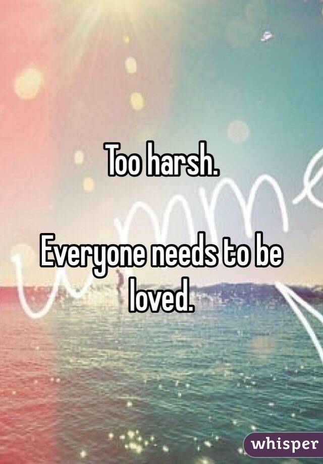 Too harsh. 

Everyone needs to be loved. 
