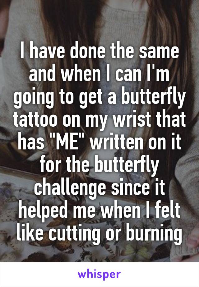 I have done the same and when I can I'm going to get a butterfly tattoo on my wrist that has "ME" written on it for the butterfly challenge since it helped me when I felt like cutting or burning