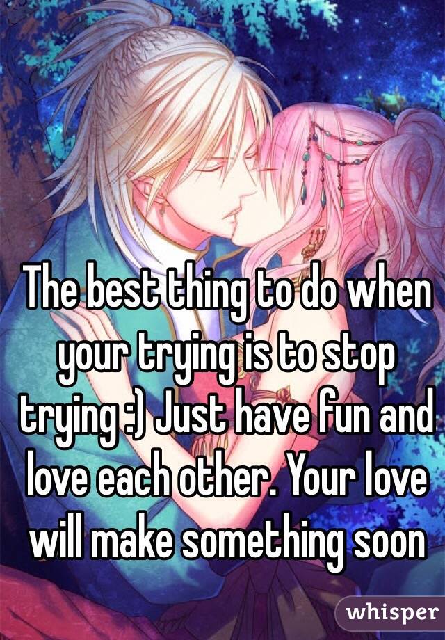 The best thing to do when your trying is to stop trying :) Just have fun and love each other. Your love will make something soon