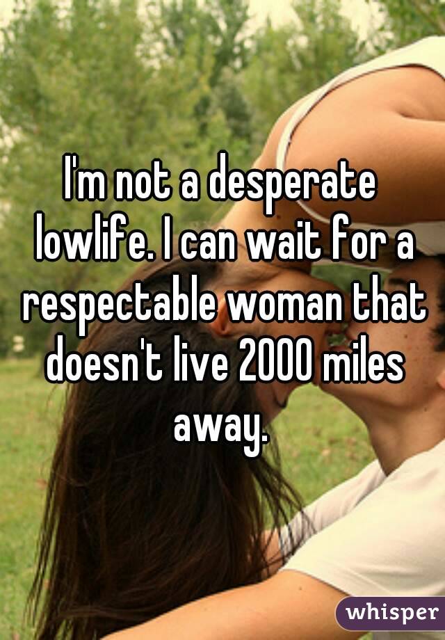 I'm not a desperate lowlife. I can wait for a respectable woman that doesn't live 2000 miles away. 