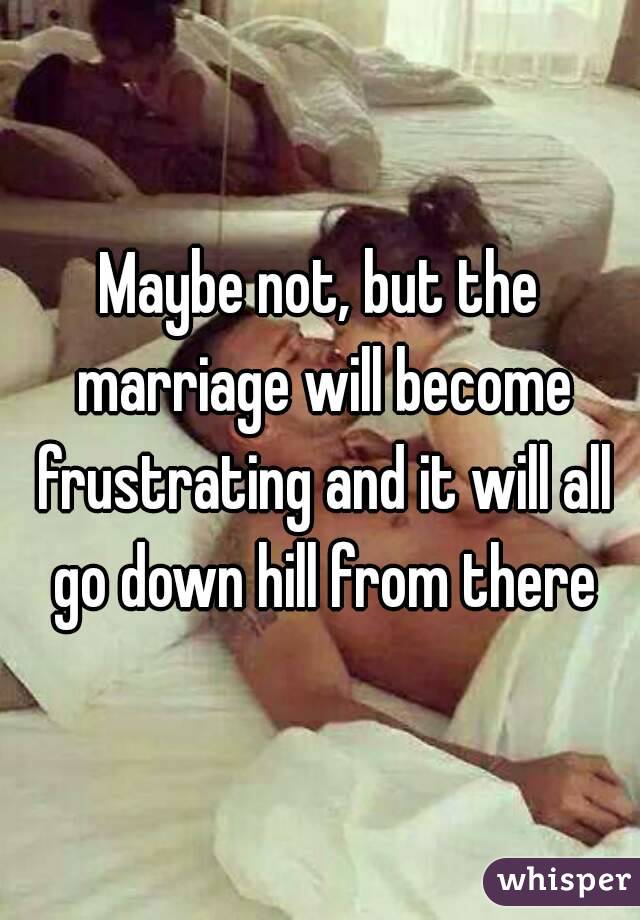 Maybe not, but the marriage will become frustrating and it will all go down hill from there