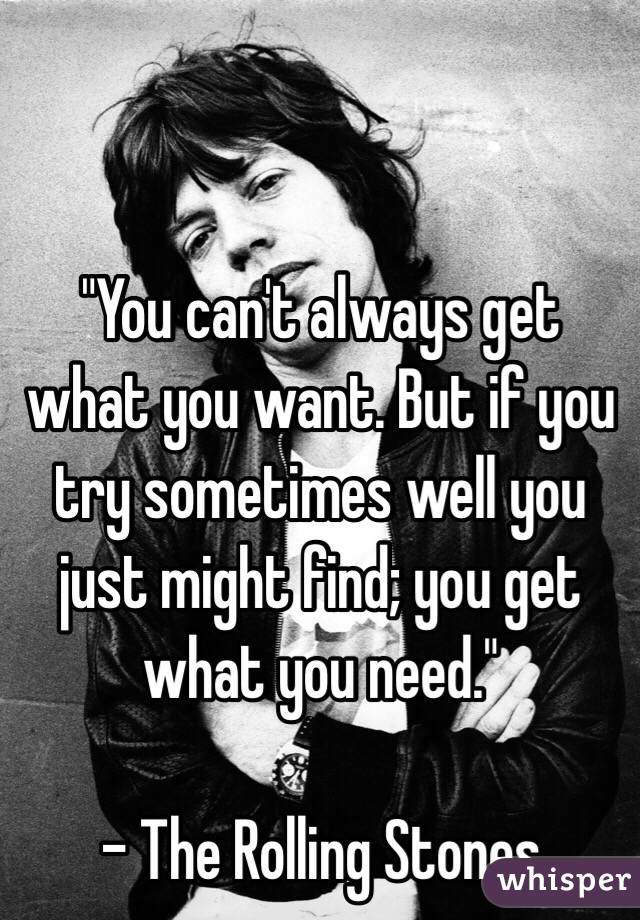 "You can't always get what you want. But if you try sometimes well you just might find; you get what you need." 

- The Rolling Stones