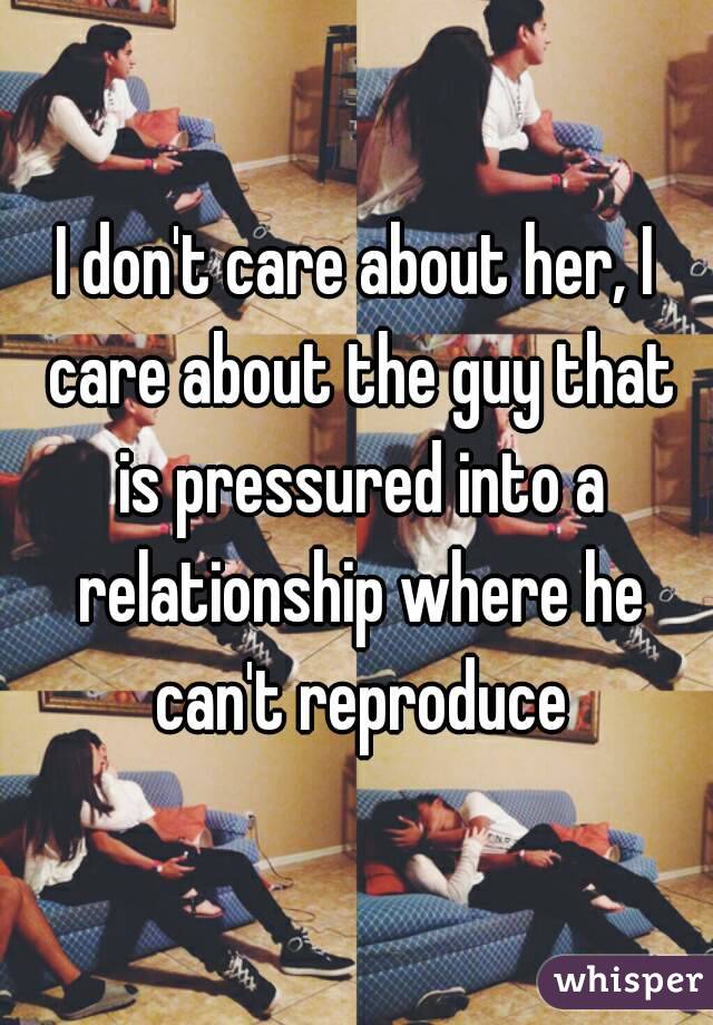 I don't care about her, I care about the guy that is pressured into a relationship where he can't reproduce