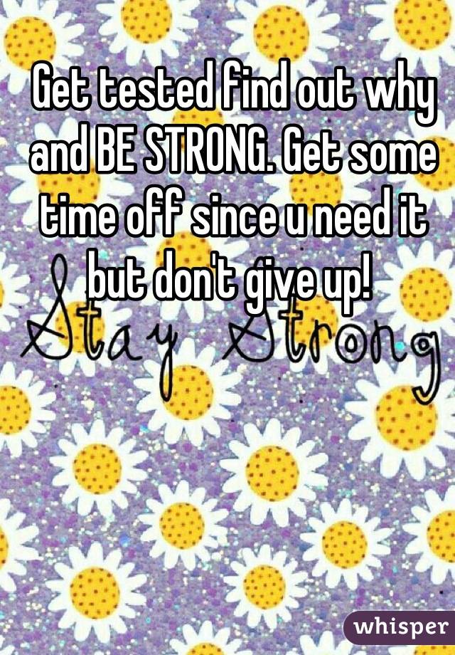 Get tested find out why and BE STRONG. Get some time off since u need it but don't give up! 