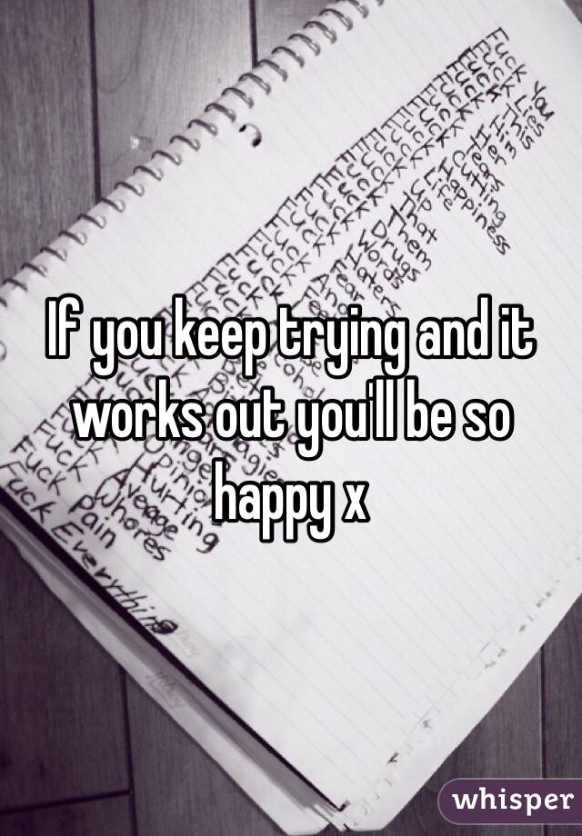 If you keep trying and it works out you'll be so happy x 