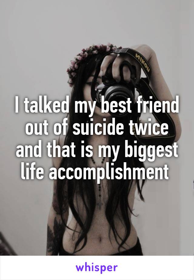 I talked my best friend out of suicide twice and that is my biggest life accomplishment 