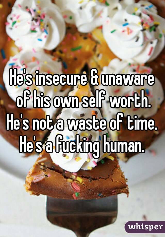 He's insecure & unaware of his own self worth.
He's not a waste of time.
He's a fucking human.