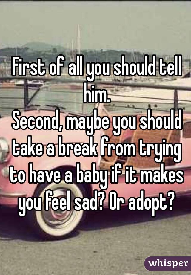 First of all you should tell him.
Second, maybe you should take a break from trying to have a baby if it makes you feel sad? Or adopt? 