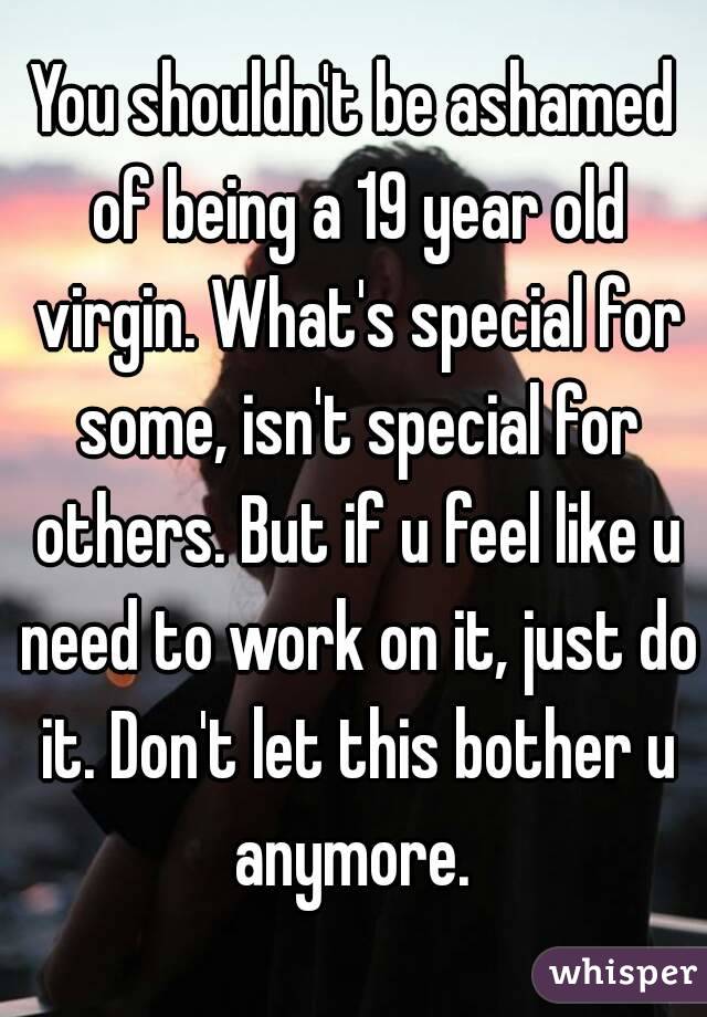 You shouldn't be ashamed of being a 19 year old virgin. What's special for some, isn't special for others. But if u feel like u need to work on it, just do it. Don't let this bother u anymore. 