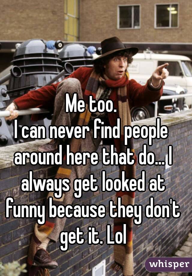 Me too.
I can never find people around here that do... I always get looked at funny because they don't get it. Lol