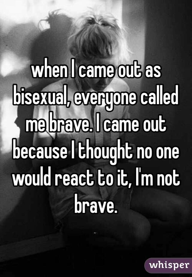 when I came out as bisexual, everyone called me brave. I came out because I
thought no one would react to it, I
