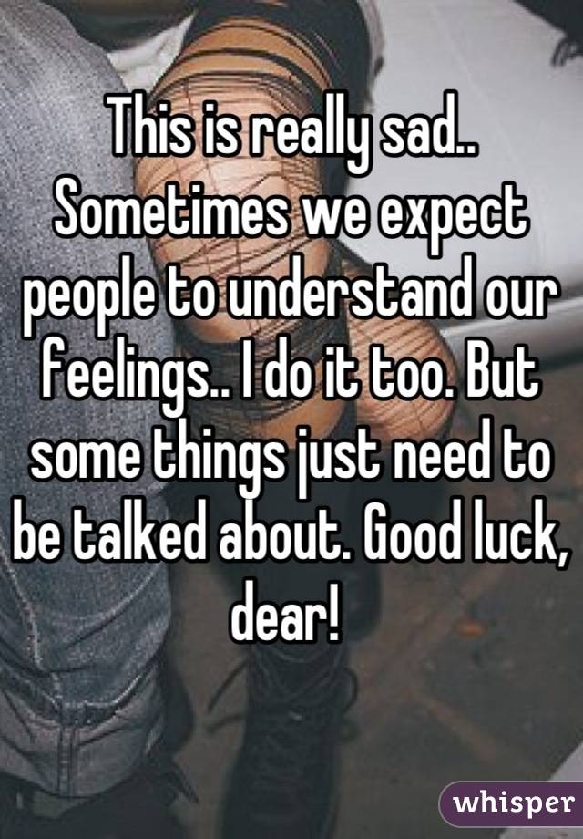 This is really sad.. Sometimes we expect people to understand our feelings.. I do it too. But some things just need to be talked about. Good luck, dear! 
