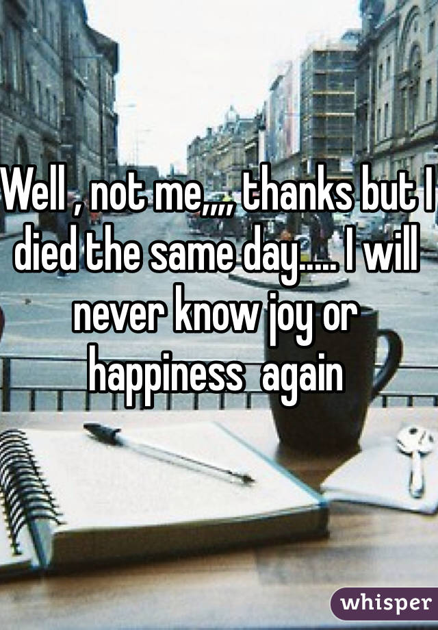 Well , not me,,,, thanks but I died the same day..... I will never know joy or happiness  again