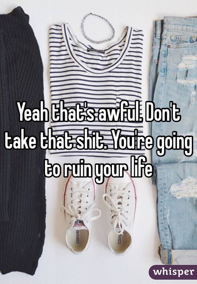 Yeah that's awful. Don't take that shit. You're going to ruin your life