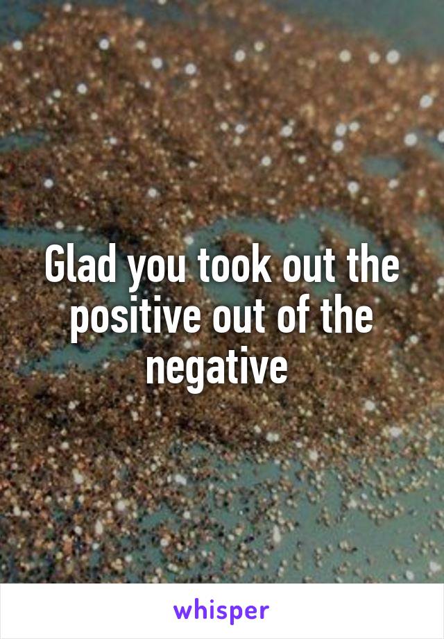Glad you took out the positive out of the negative 